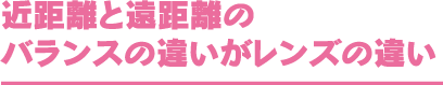 近距離と遠距離のバランスの違いがレンズの違い