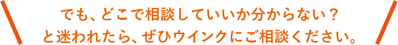 でも、どこで相談していいか解らない? と迷われたら、ぜひウインクにご相談ください。