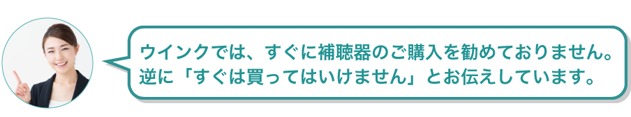 ウインクでは、すぐに補聴器のご購入を勧めておりません。逆に「すぐは買ってはいけません」とお伝えしています。