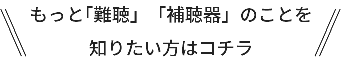 もっと｢難聴のこと」「補聴器のこと」を知りたい方はコチラ